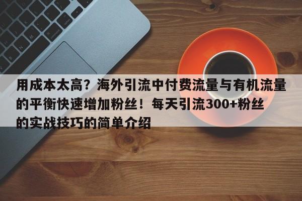 用成本太高?海外引流中付费流量与有机流量的平衡快速增加粉丝!每天引流300+粉丝的实战技巧的简单介绍