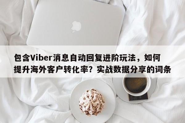 包含Viber消息自动回复进阶玩法，如何提升海外客户转化率？实战数据分享的词条