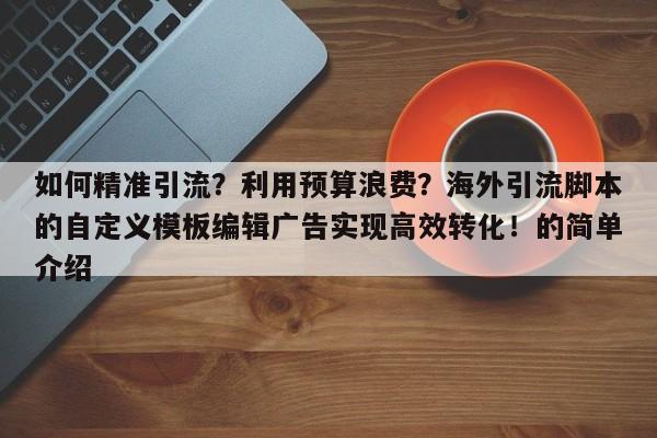 如何精准引流?利用预算浪费?海外引流脚本的自定义模板编辑广告实现高效转化!的简单介绍