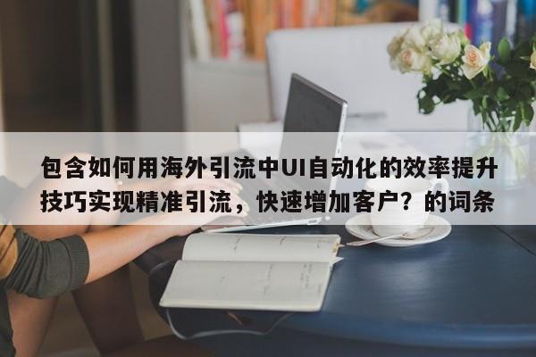 包含如何用海外引流中UI自动化的效率提升技巧实现精准引流，快速增加客户？的词条