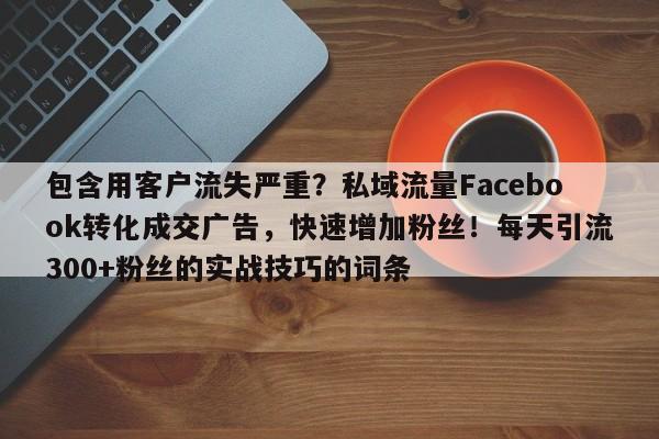 包含用客户流失严重？私域流量Facebook转化成交广告，快速增加粉丝！每天引流300+粉丝的实战技巧的词条