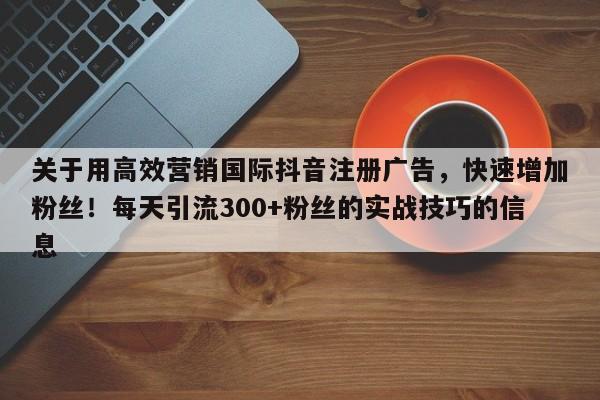关于用高效营销国际抖音注册广告，快速增加粉丝！每天引流300+粉丝的实战技巧的信息
