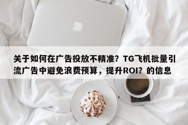 关于如何在广告投放不精准？TG飞机批量引流广告中避免浪费预算，提升ROI？的信息