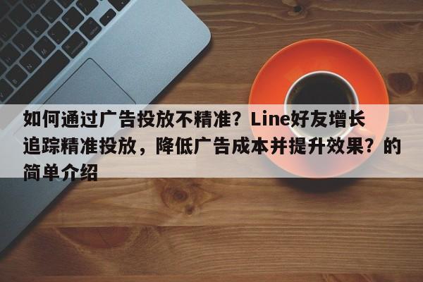 如何通过广告投放不精准?Line好友增长追踪精准投放,降低广告成本并提升效果?的简单介绍