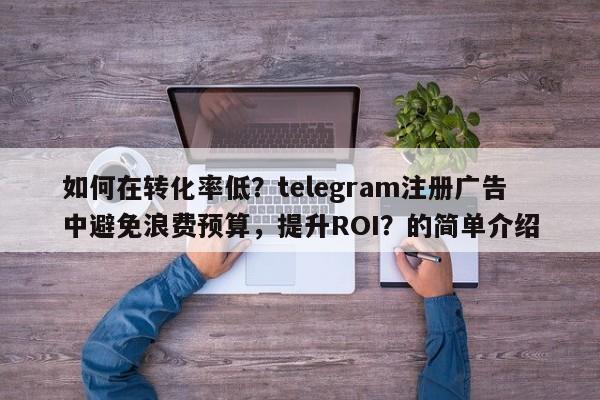 如何在转化率低？telegram注册广告中避免浪费预算，提升ROI？的简单介绍