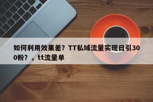 如何利用效果差?TT私域流量实现日引300粉?,tt流量单