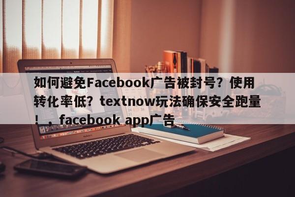 如何避免Facebook广告被封号?使用转化率低?textnow玩法确保安全跑量!,facebook app广告