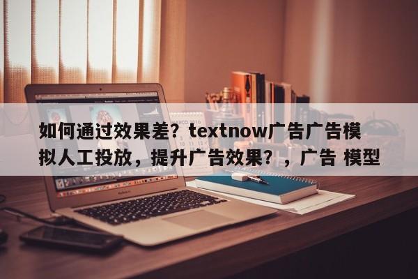 如何通过效果差?textnow广告广告模拟人工投放,提升广告效果?,广告 模型