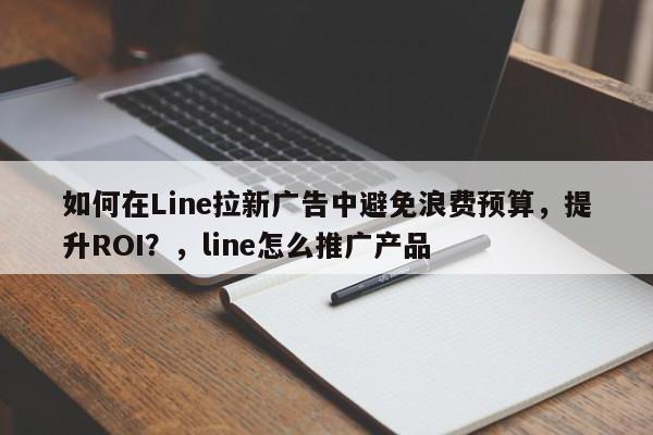 如何在Line拉新广告中避免浪费预算，提升ROI？，line怎么推广产品