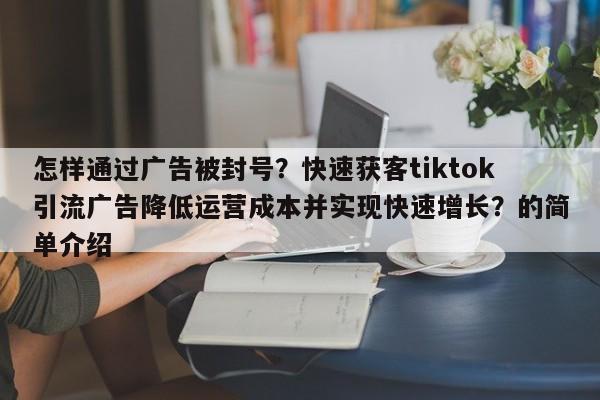 怎样通过广告被封号?快速获客tiktok引流广告降低运营成本并实现快速增长?的简单介绍
