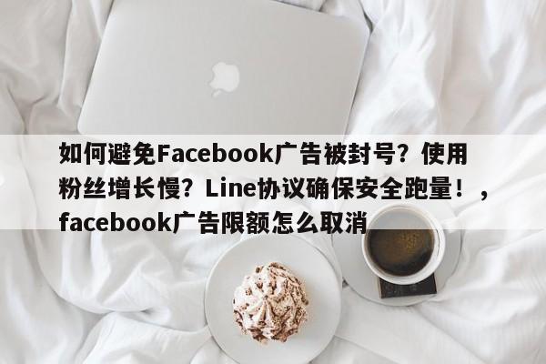 如何避免Facebook广告被封号?使用粉丝增长慢?Line协议确保安全跑量!,facebook广告限额怎么取消