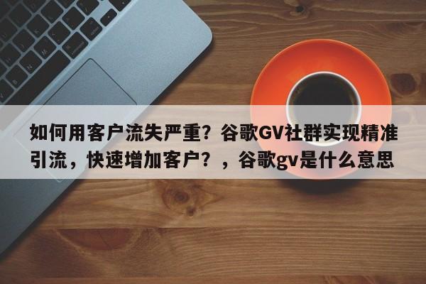 如何用客户流失严重?谷歌GV社群实现精准引流,快速增加客户?,谷歌gv是什么意思