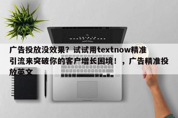 广告投放没效果?试试用textnow精准引流来突破你的客户增长困境!,广告精准投放英文