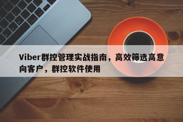 Viber群控管理实战指南，高效筛选高意向客户，群控软件使用
