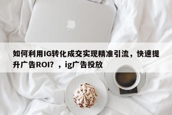 如何利用IG转化成交实现精准引流，快速提升广告ROI？，ig广告投放