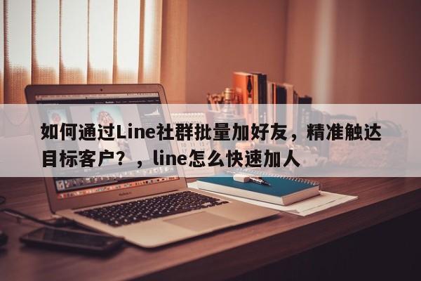 如何通过Line社群批量加好友，精准触达目标客户？，line怎么快速加人