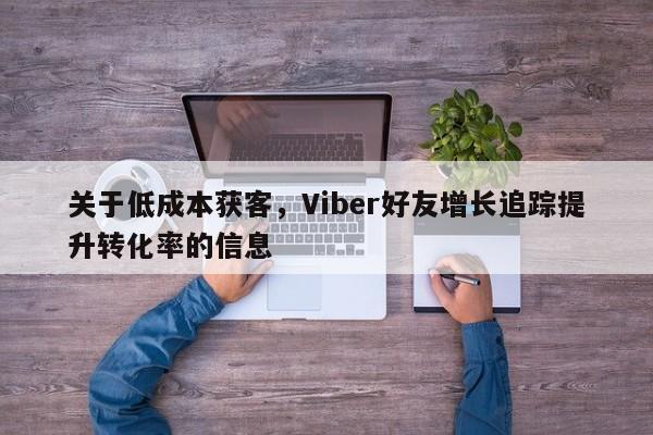 关于低成本获客，Viber好友增长追踪提升转化率的信息