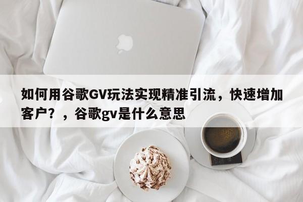 如何用谷歌GV玩法实现精准引流,快速增加客户?,谷歌gv是什么意思
