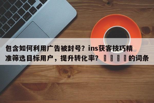 包含如何利用广告被封号？ins获客技巧精准筛选目标用户，提升转化率？🚀的词条