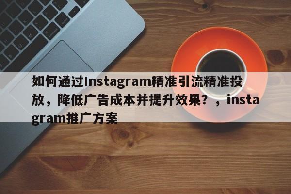 如何通过Instagram精准引流精准投放，降低广告成本并提升效果？，instagram推广方案