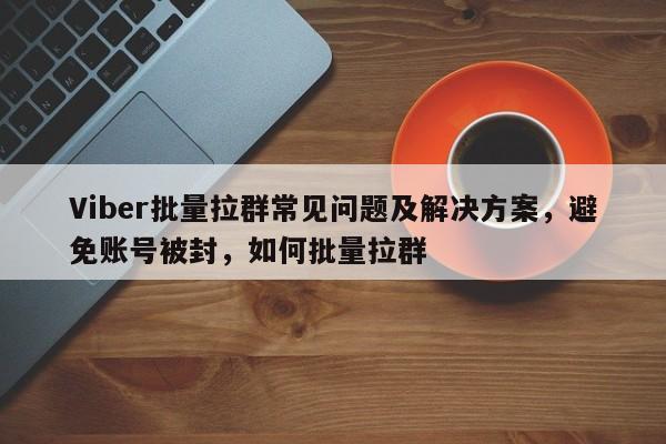 Viber批量拉群常见问题及解决方案，避免账号被封，如何批量拉群