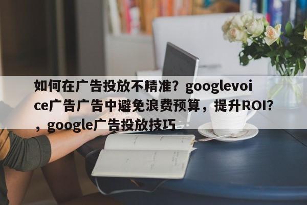 如何在广告投放不精准?googlevoice广告广告中避免浪费预算,提升ROI?,google广告投放技巧