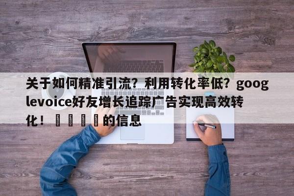 关于如何精准引流?利用转化率低?googlevoice好友增长追踪广告实现高效转化!📣的信息
