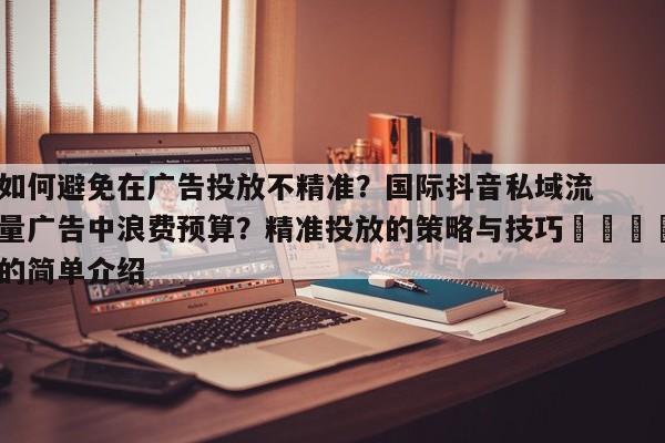 如何避免在广告投放不精准?国际抖音私域流量广告中浪费预算?精准投放的策略与技巧🚀的简单介绍