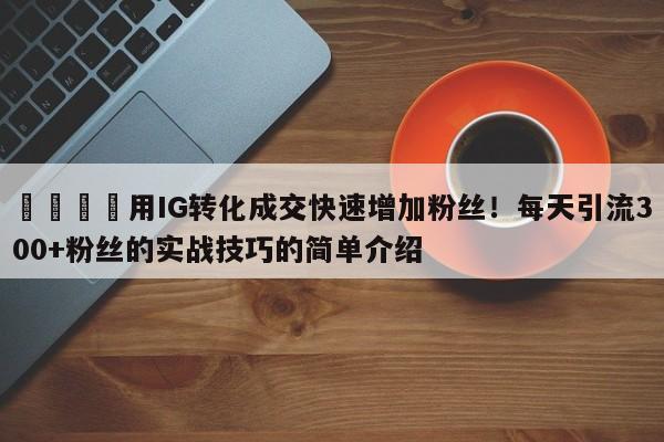 🎯用IG转化成交快速增加粉丝!每天引流300+粉丝的实战技巧的简单介绍