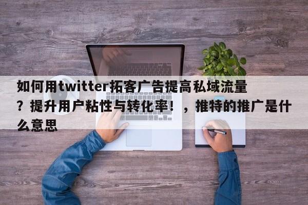 如何用twitter拓客广告提高私域流量?提升用户粘性与转化率!,推特的推广是什么意思