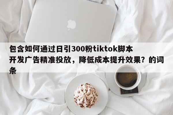 包含如何通过日引300粉tiktok脚本开发广告精准投放，降低成本提升效果？的词条