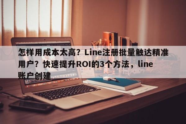 怎样用成本太高?Line注册批量触达精准用户?快速提升ROI的3个方法,line账户创建
