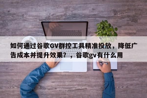 如何通过谷歌GV群控工具精准投放，降低广告成本并提升效果？，谷歌gv有什么用