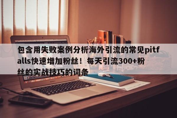 包含用失败案例分析海外引流的常见pitfalls快速增加粉丝!每天引流300+粉丝的实战技巧的词条