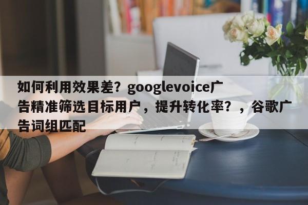 如何利用效果差?googlevoice广告精准筛选目标用户,提升转化率?,谷歌广告词组匹配