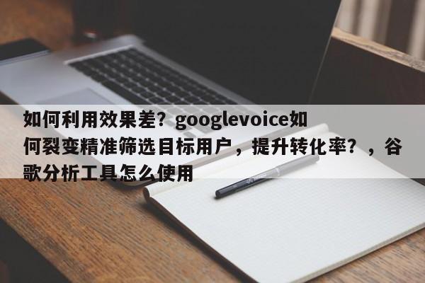如何利用效果差?googlevoice如何裂变精准筛选目标用户,提升转化率?,谷歌分析工具怎么使用