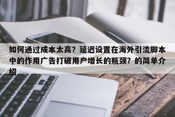 如何通过成本太高?延迟设置在海外引流脚本中的作用广告打破用户增长的瓶颈?的简单介绍