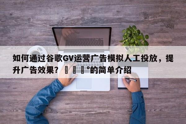 如何通过谷歌GV运营广告模拟人工投放，提升广告效果？💰的简单介绍