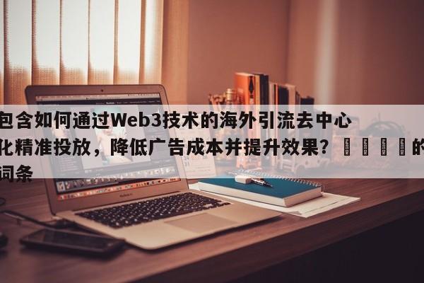 包含如何通过Web3技术的海外引流去中心化精准投放，降低广告成本并提升效果？📈的词条