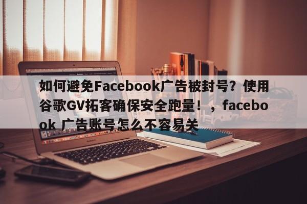 如何避免Facebook广告被封号?使用谷歌GV拓客确保安全跑量!,facebook 广告账号怎么不容易关