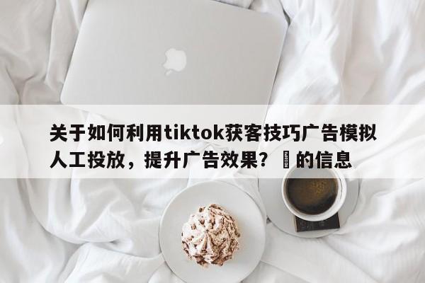 关于如何利用tiktok获客技巧广告模拟人工投放，提升广告效果？⚡的信息