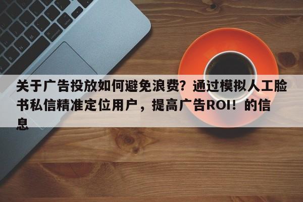 关于广告投放如何避免浪费？通过模拟人工脸书私信精准定位用户，提高广告ROI！的信息