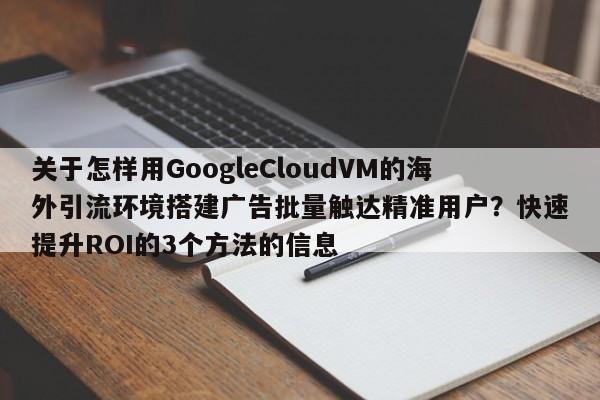 关于怎样用GoogleCloudVM的海外引流环境搭建广告批量触达精准用户？快速提升ROI的3个方法的信息