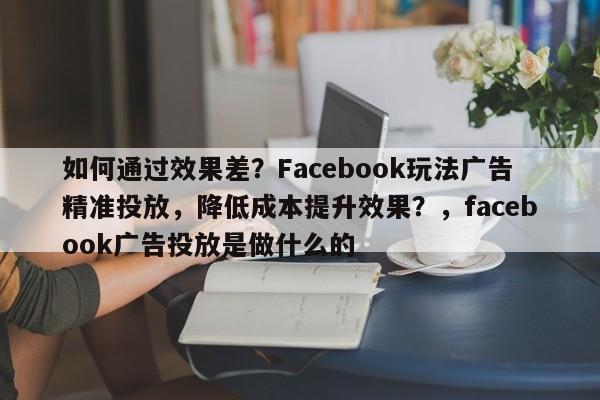 如何通过效果差？Facebook玩法广告精准投放，降低成本提升效果？，facebook广告投放是做什么的