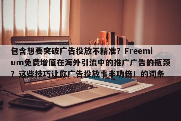 包含想要突破广告投放不精准?Freemium免费增值在海外引流中的推广广告的瓶颈?这些技巧让你广告投放事半功倍!的词条