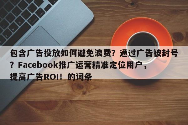 包含广告投放如何避免浪费？通过广告被封号？Facebook推广运营精准定位用户，提高广告ROI！的词条
