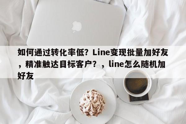 如何通过转化率低？Line变现批量加好友，精准触达目标客户？，line怎么随机加好友