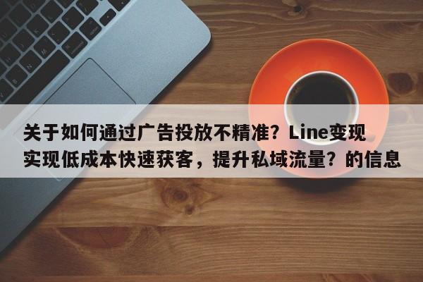 关于如何通过广告投放不精准?Line变现实现低成本快速获客,提升私域流量?的信息