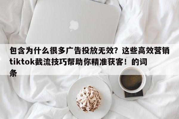 包含为什么很多广告投放无效?这些高效营销tiktok截流技巧帮助你精准获客!的词条