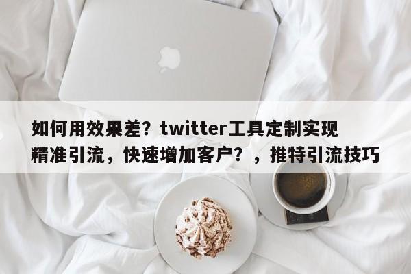 如何用效果差?twitter工具定制实现精准引流,快速增加客户?,推特引流技巧